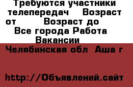 Требуются участники телепередач. › Возраст от ­ 18 › Возраст до ­ 60 - Все города Работа » Вакансии   . Челябинская обл.,Аша г.